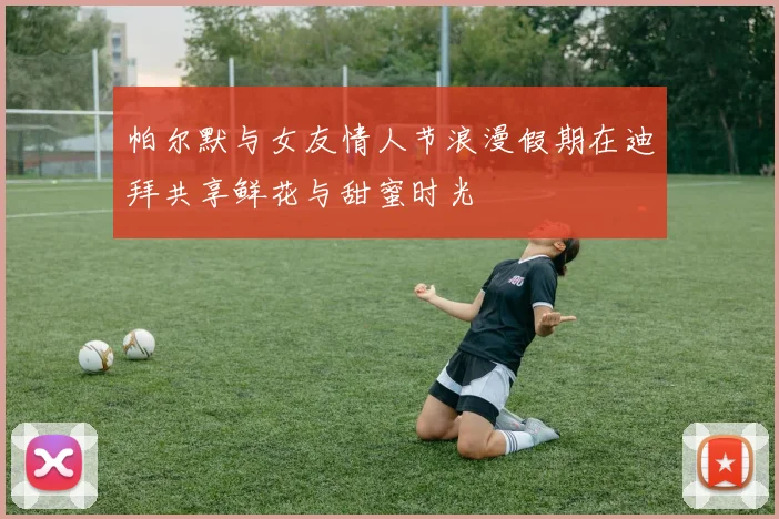 帕尔默与女友情人节浪漫假期在迪拜共享鲜花与甜蜜时光