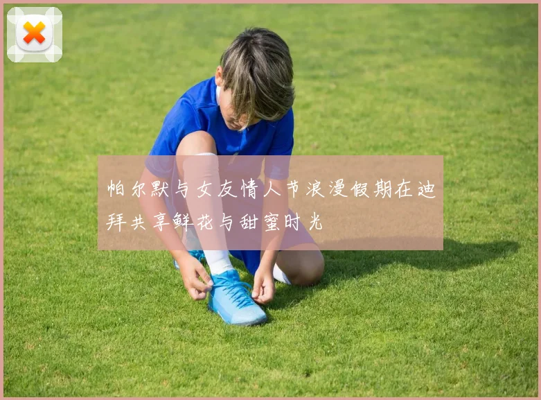 帕尔默与女友情人节浪漫假期在迪拜共享鲜花与甜蜜时光