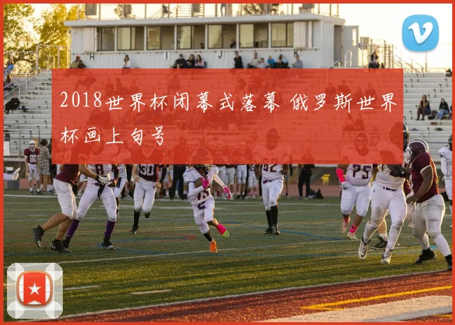 2018世界杯闭幕式落幕 俄罗斯世界杯画上句号