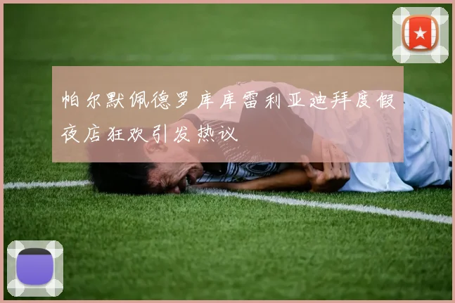 帕尔默佩德罗库库雷利亚迪拜度假夜店狂欢引发热议