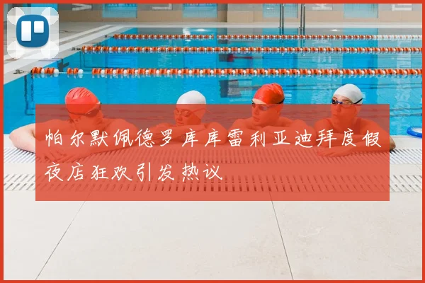 帕尔默佩德罗库库雷利亚迪拜度假夜店狂欢引发热议