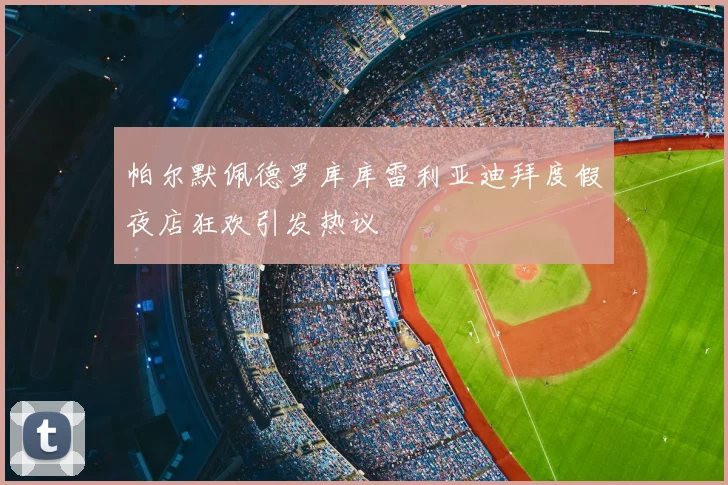 帕尔默佩德罗库库雷利亚迪拜度假夜店狂欢引发热议