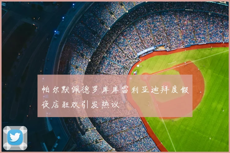 帕尔默佩德罗库库雷利亚迪拜度假夜店狂欢引发热议