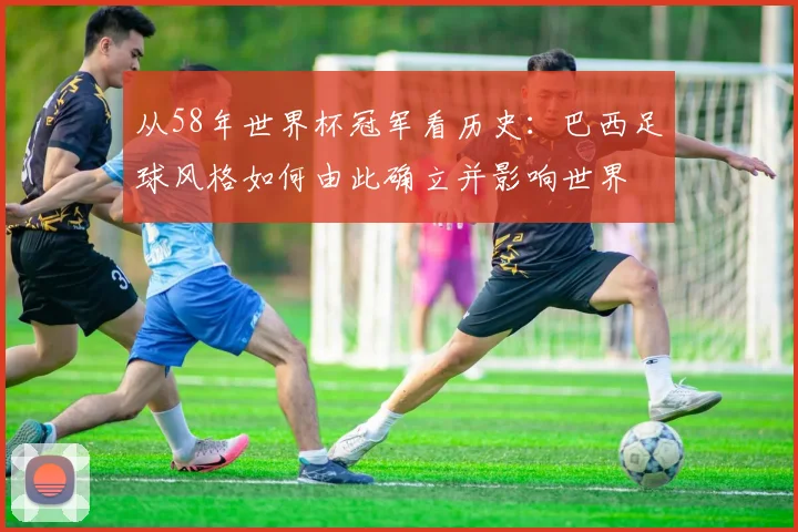 从58年世界杯冠军看历史：巴西足球风格如何由此确立并影响世界