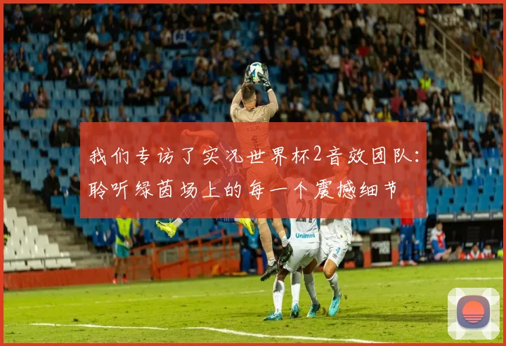 我们专访了实况世界杯2音效团队:聆听绿茵场上的每一个震撼细节