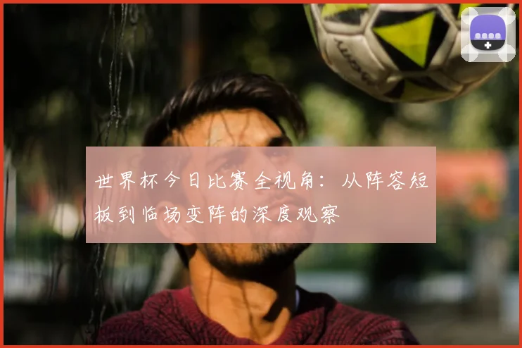 世界杯今日比赛全视角：从阵容短板到临场变阵的深度观察