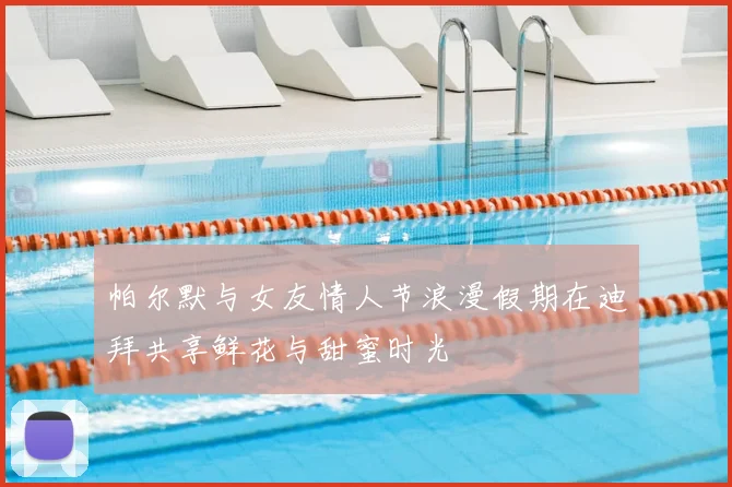 帕尔默与女友情人节浪漫假期在迪拜共享鲜花与甜蜜时光