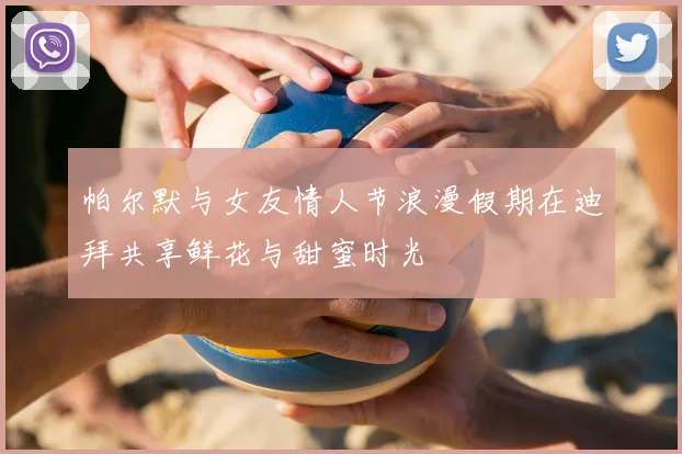 帕尔默与女友情人节浪漫假期在迪拜共享鲜花与甜蜜时光