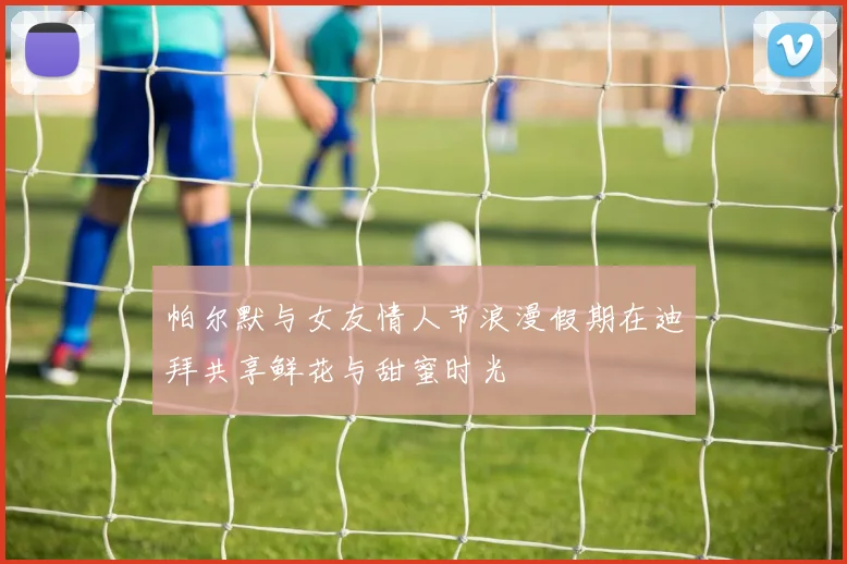 帕尔默与女友情人节浪漫假期在迪拜共享鲜花与甜蜜时光