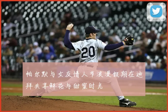 帕尔默与女友情人节浪漫假期在迪拜共享鲜花与甜蜜时光