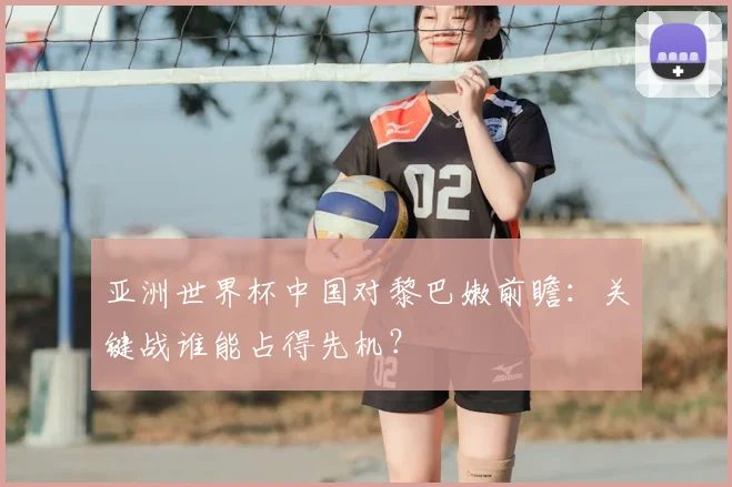 亚洲世界杯中国对黎巴嫩前瞻:关键战谁能占得先机?