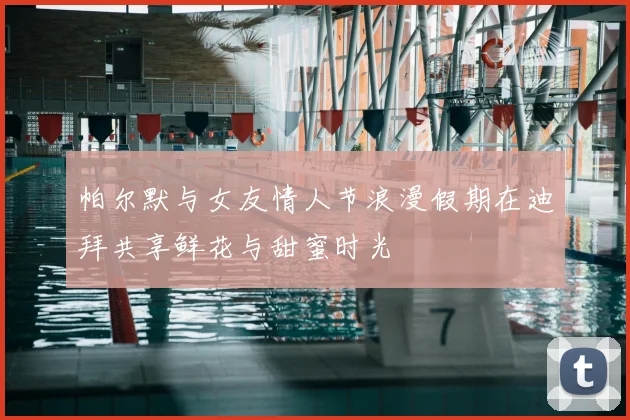 帕尔默与女友情人节浪漫假期在迪拜共享鲜花与甜蜜时光