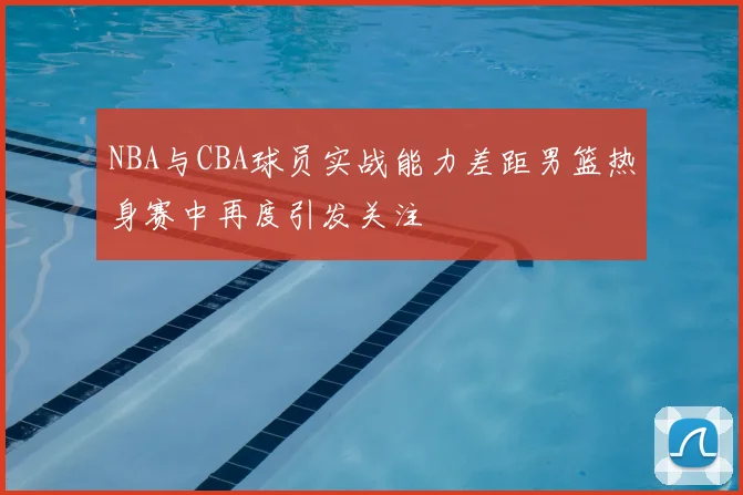 NBA与CBA球员实战能力差距男篮热身赛中再度引发关注