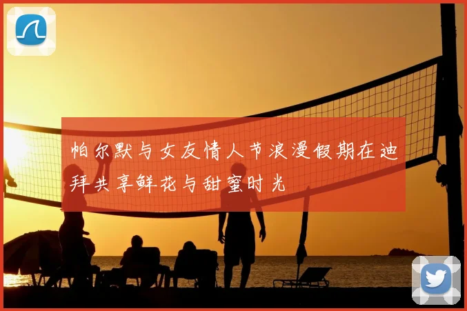 帕尔默与女友情人节浪漫假期在迪拜共享鲜花与甜蜜时光