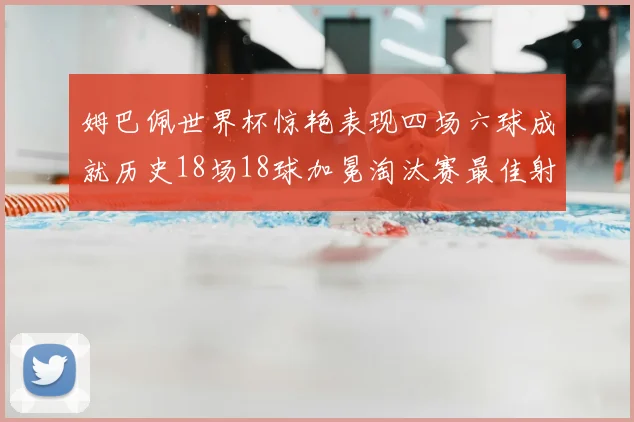 姆巴佩世界杯惊艳表现四场六球成就历史18场18球加冕淘汰赛最佳射手