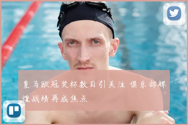 皇马欧冠奖杯数目引关注 俱乐部辉煌战绩再成焦点