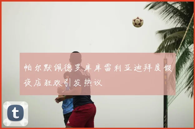 帕尔默佩德罗库库雷利亚迪拜度假夜店狂欢引发热议