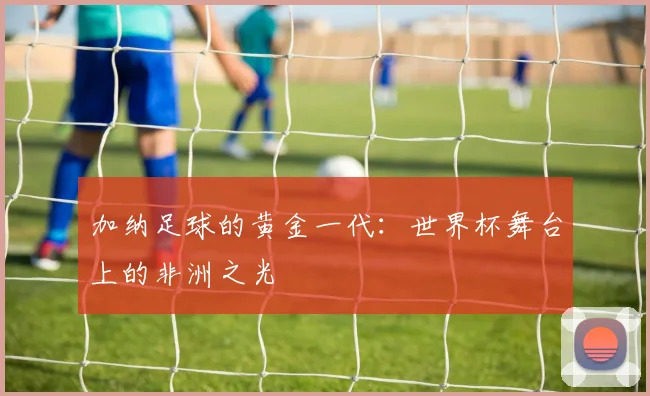 加纳足球的黄金一代:世界杯舞台上的非洲之光