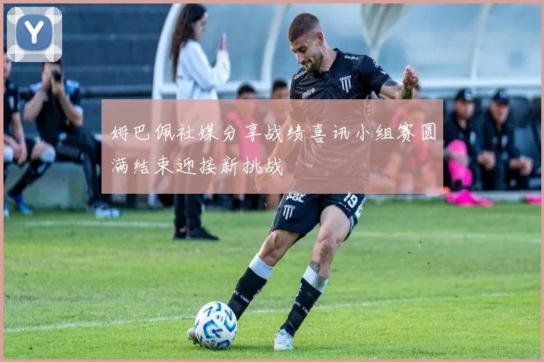 姆巴佩社媒分享战绩喜讯小组赛圆满结束迎接新挑战