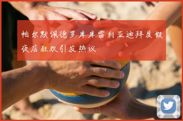 帕尔默佩德罗库库雷利亚迪拜度假夜店狂欢引发热议
