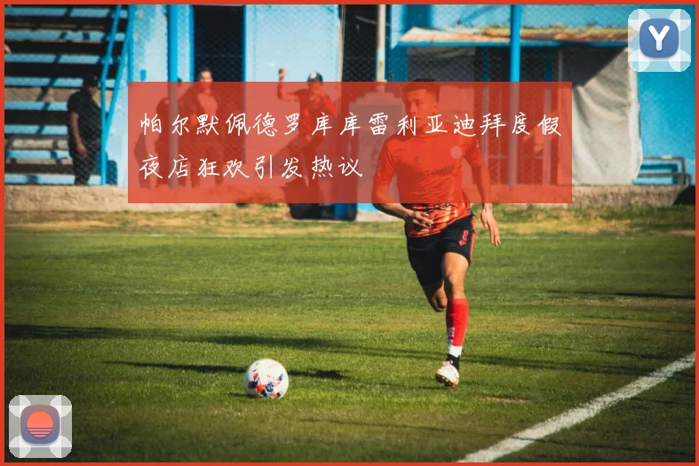 帕尔默佩德罗库库雷利亚迪拜度假夜店狂欢引发热议
