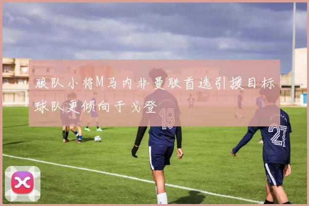 狼队小将M马内非曼联首选引援目标球队更倾向于戈登