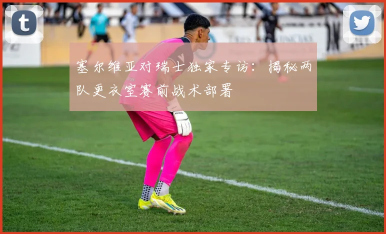 塞尔维亚对瑞士独家专访：揭秘两队更衣室赛前战术部署