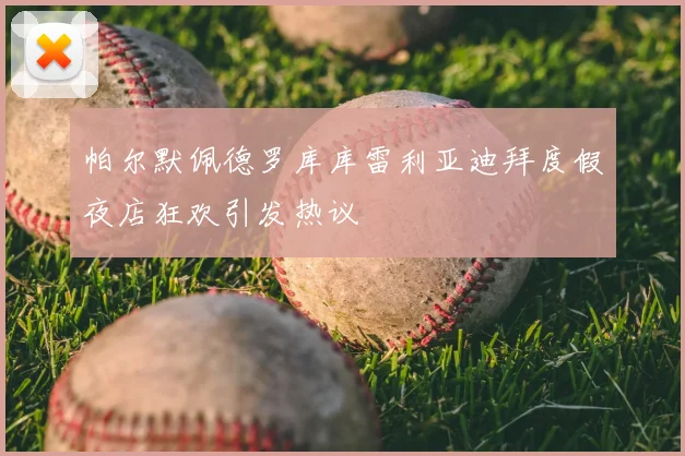 帕尔默佩德罗库库雷利亚迪拜度假夜店狂欢引发热议