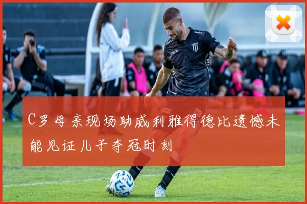C罗母亲现场助威利雅得德比遗憾未能见证儿子夺冠时刻