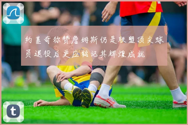 约基奇称赞詹姆斯仍是联盟顶尖球员退役后更应铭记其辉煌成就