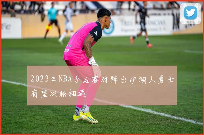 2023年NBA季后赛对阵出炉湖人勇士有望次轮相遇
