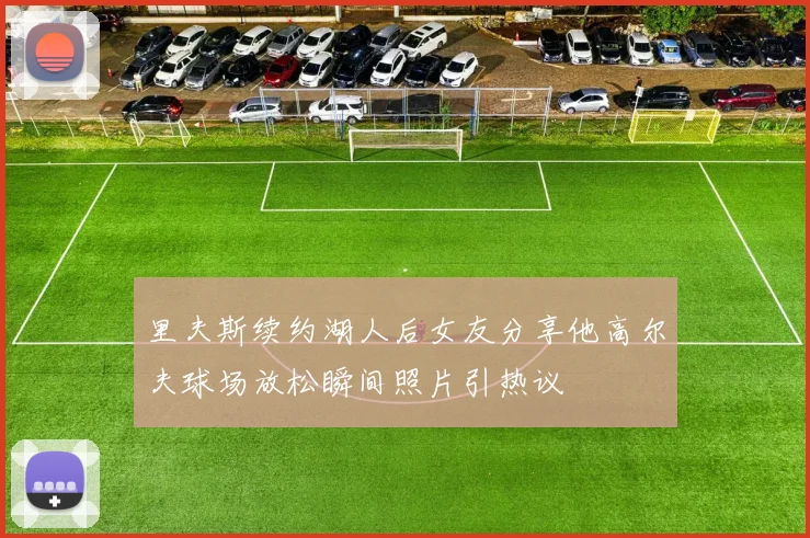 里夫斯续约湖人后女友分享他高尔夫球场放松瞬间照片引热议