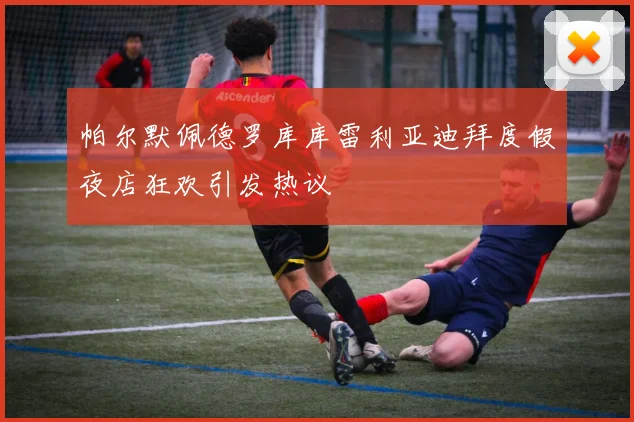 帕尔默佩德罗库库雷利亚迪拜度假夜店狂欢引发热议