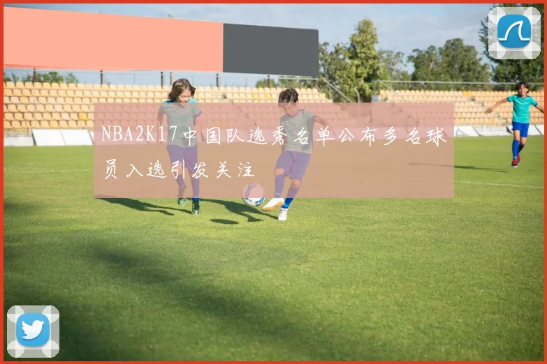 NBA2K17中国队选秀名单公布多名球员入选引发关注
