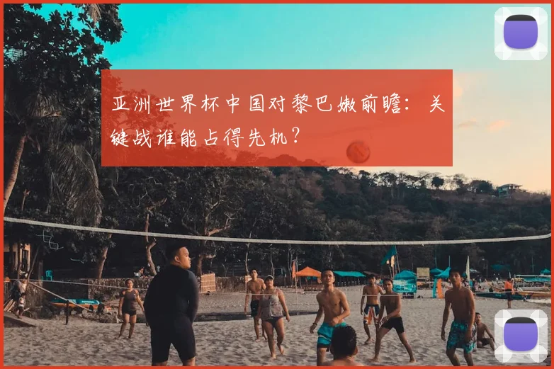 亚洲世界杯中国对黎巴嫩前瞻：关键战谁能占得先机？