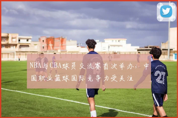 NBA与CBA球员交流赛首次举办,中国职业篮球国际竞争力受关注