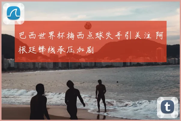 巴西世界杯梅西点球失手引关注 阿根廷锋线承压加剧