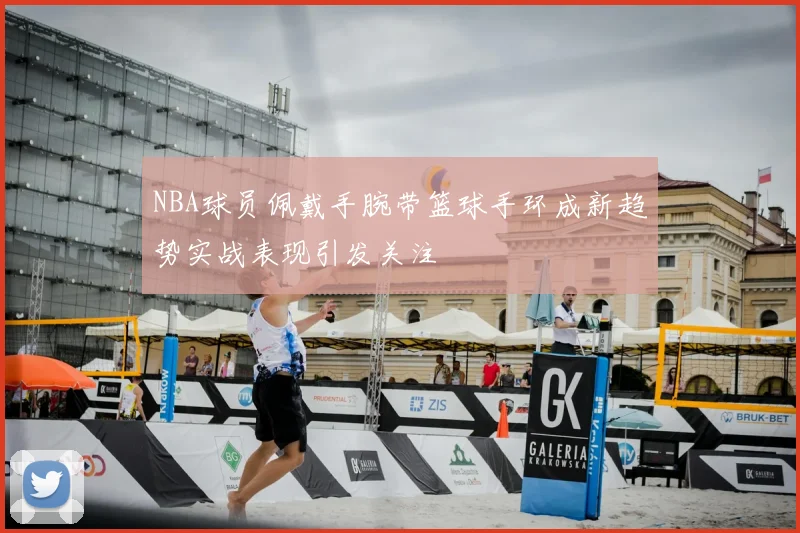 NBA球员佩戴手腕带篮球手环成新趋势实战表现引发关注