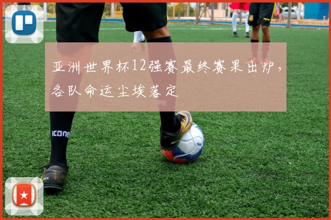 亚洲世界杯12强赛最终赛果出炉，各队命运尘埃落定