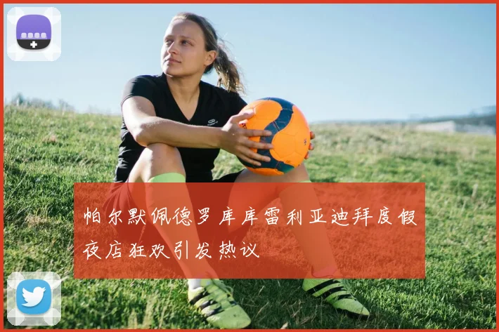 帕尔默佩德罗库库雷利亚迪拜度假夜店狂欢引发热议
