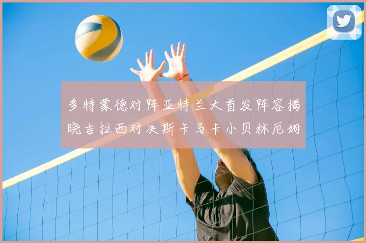 多特蒙德对阵亚特兰大首发阵容揭晓吉拉西对决斯卡马卡小贝林厄姆出战
