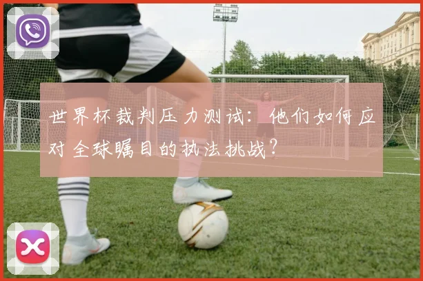 世界杯裁判压力测试:他们如何应对全球瞩目的执法挑战?