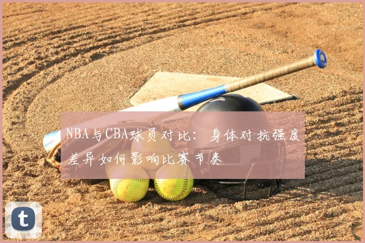 NBA与CBA球员对比:身体对抗强度差异如何影响比赛节奏