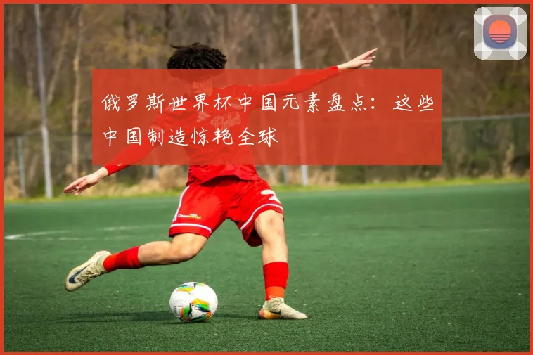 俄罗斯世界杯中国元素盘点：这些中国制造惊艳全球