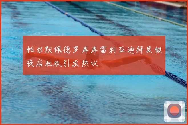 帕尔默佩德罗库库雷利亚迪拜度假夜店狂欢引发热议