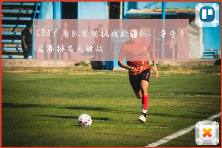 CBA广东队客场挑战新疆队，争夺季后赛排名关键战