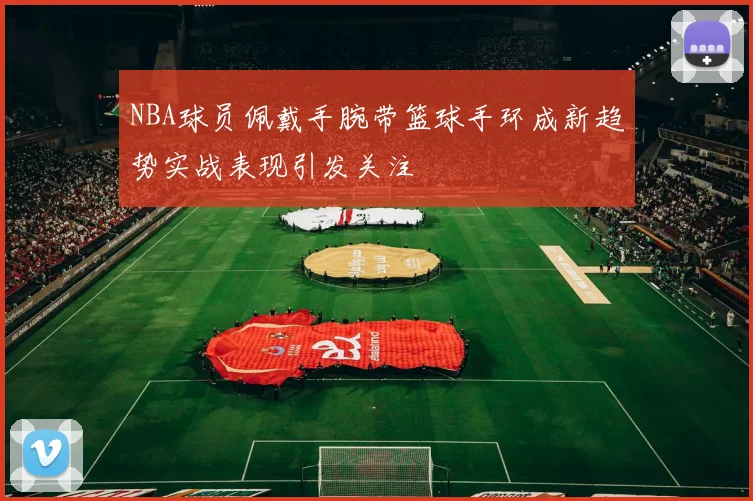 NBA球员佩戴手腕带篮球手环成新趋势实战表现引发关注