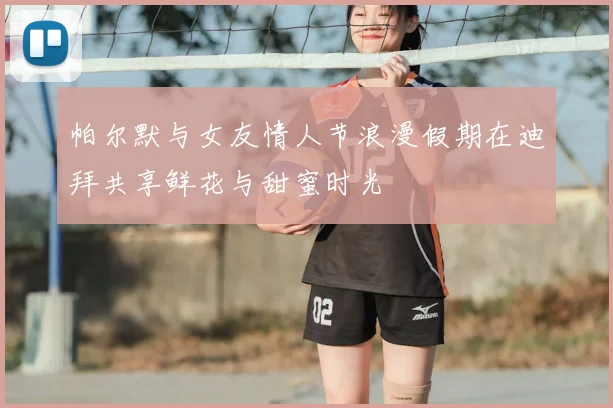 帕尔默与女友情人节浪漫假期在迪拜共享鲜花与甜蜜时光