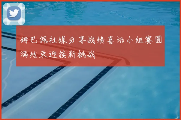 姆巴佩社媒分享战绩喜讯小组赛圆满结束迎接新挑战