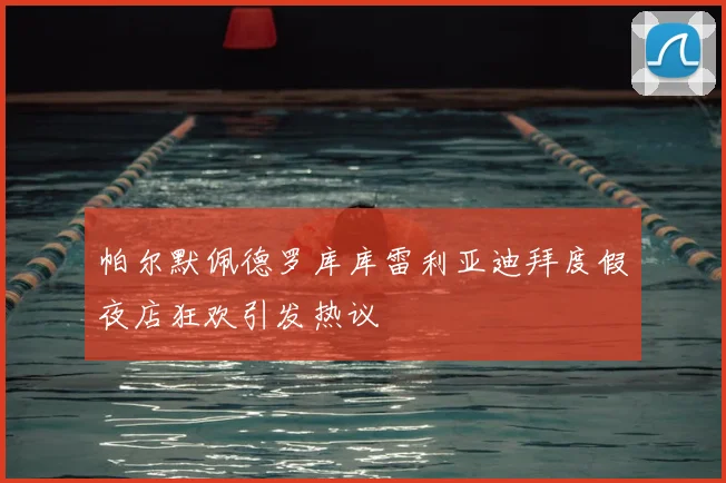 帕尔默佩德罗库库雷利亚迪拜度假夜店狂欢引发热议